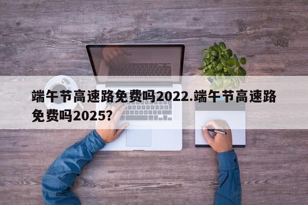 端午节高速路免费吗2022.端午节高速路免费吗2025?